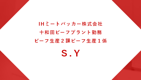 IHミートパッカー株式会社 十和田ビーフプラント勤務 ビーフ生産２課ビーフ生産１係 S.Y